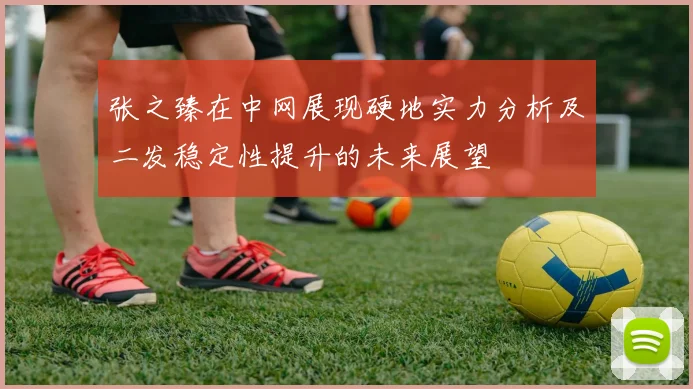 张之臻在中网展现硬地实力分析及二发稳定性提升的未来展望