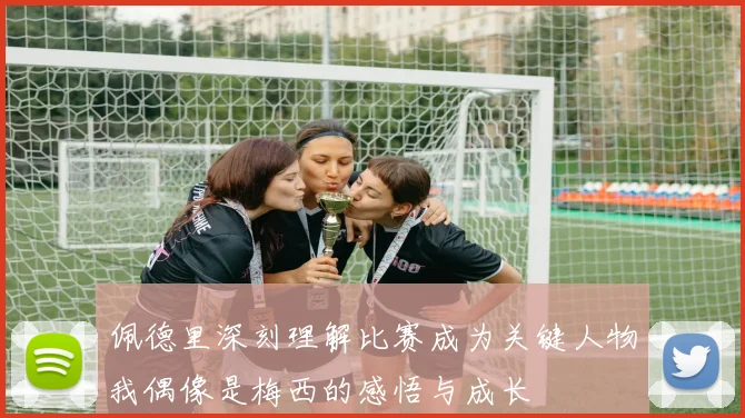 佩德里深刻理解比赛成为关键人物我偶像是梅西的感悟与成长