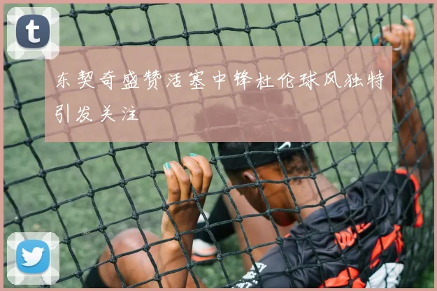 东契奇盛赞活塞中锋杜伦球风独特引发关注
