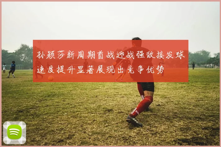 孙颖莎新周期首战迎战强敌接发球速度提升显著展现出竞争优势