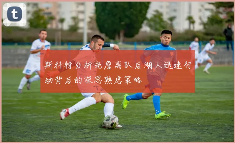 斯科特分析老詹离队后湖人迅速行动背后的深思熟虑策略