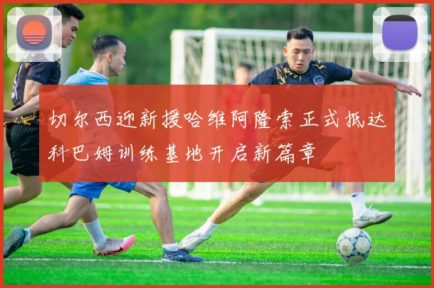 切尔西迎新援哈维阿隆索正式抵达科巴姆训练基地开启新篇章