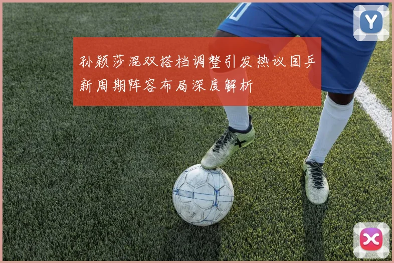 孙颖莎混双搭档调整引发热议国乒新周期阵容布局深度解析