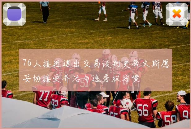 76人接近退出交易谈判史蒂文斯愿妥协接受乔治与选秀权方案