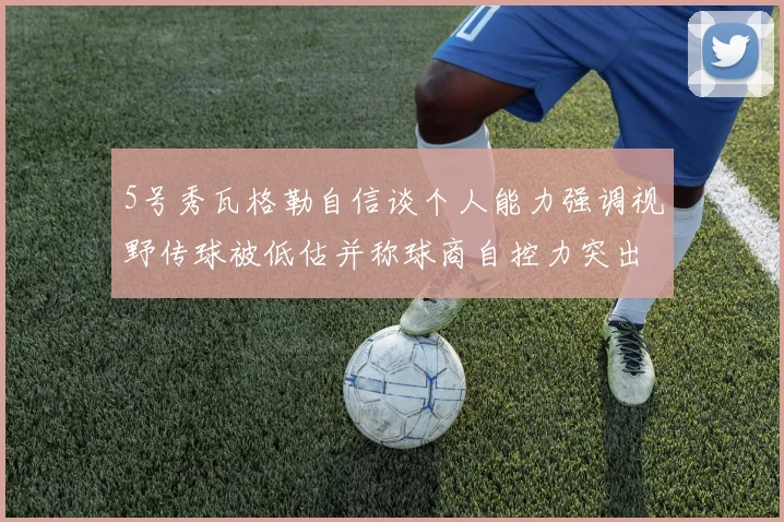 5号秀瓦格勒自信谈个人能力强调视野传球被低估并称球商自控力突出