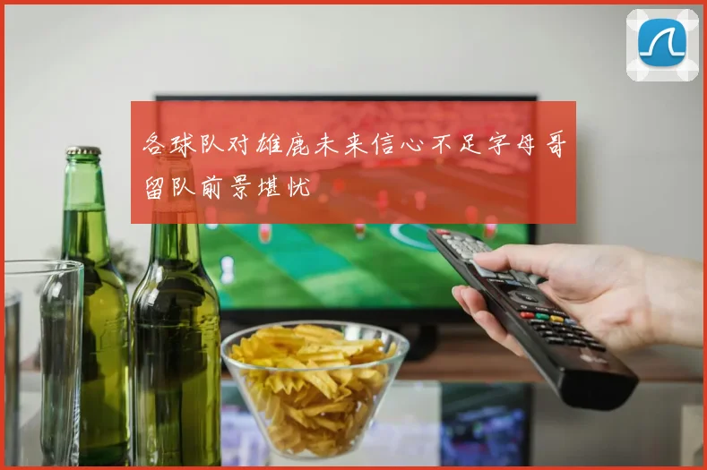 各球队对雄鹿未来信心不足字母哥留队前景堪忧