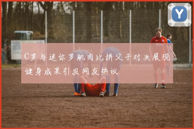 C罗与迷你罗肌肉比拼父子对决展现健身成果引发网友热议