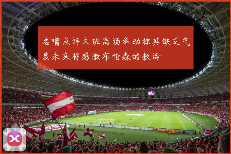 名嘴点评文班离场举动称其缺乏气度未来将感激布伦森的教诲