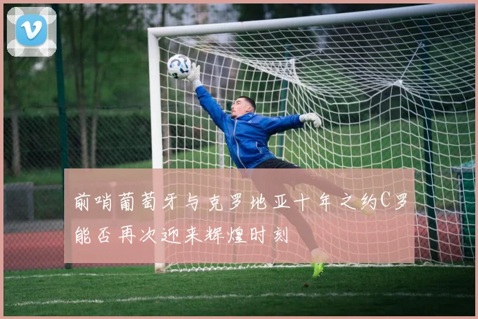 前哨葡萄牙与克罗地亚十年之约C罗能否再次迎来辉煌时刻