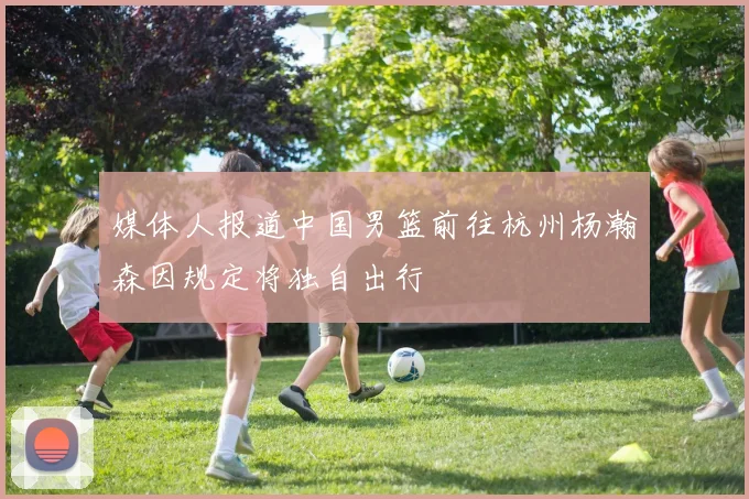 媒体人报道中国男篮前往杭州杨瀚森因规定将独自出行